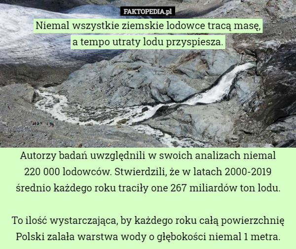 Niemal wszystkie ziemskie lodowce tracą masę,
 a tempo utraty lodu przyspiesza.






Autorzy badań uwzględnili w swoich analizach niemal
 220 000 lodowców. Stwierdzili, że w latach 2000-2019 średnio każdego roku traciły one 267 miliardów ton lodu.

To ilość wystarczająca, by każdego roku całą powierzchnię Polski zalała warstwa wody o głębokości niemal 1 metra. 