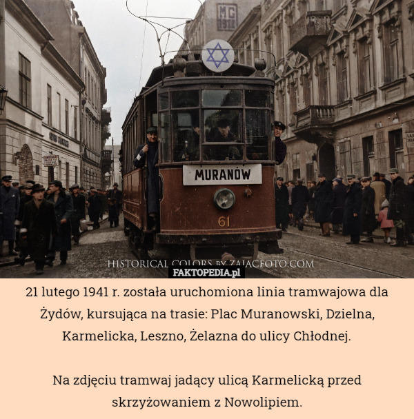 21 lutego 1941 r. została uruchomiona linia tramwajowa dla Żydów, kursująca na trasie: Plac Muranowski, Dzielna, Karmelicka, Leszno, Żelazna do ulicy Chłodnej.

Na zdjęciu tramwaj jadący ulicą Karmelicką przed skrzyżowaniem z Nowolipiem. 
