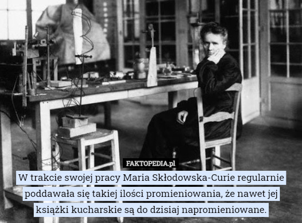 W trakcie swojej pracy Maria Skłodowska-Curie regularnie poddawała się takiej ilości promieniowania, że nawet jej książki kucharskie są do dzisiaj napromieniowane. 