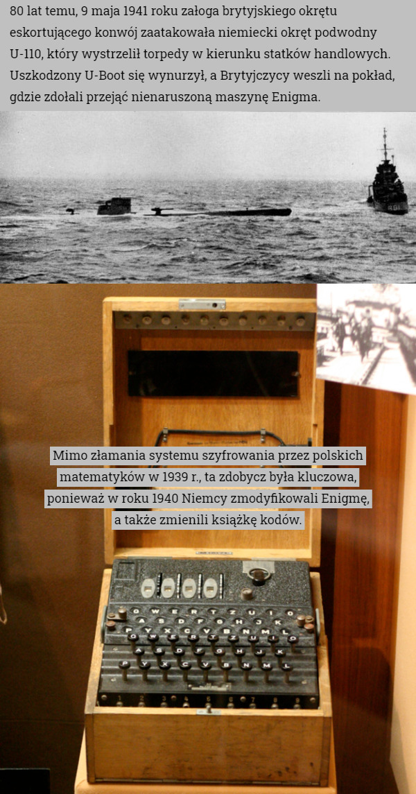 80 lat temu, 9 maja 1941 roku załoga brytyjskiego okrętu eskortującego konwój zaatakowała niemiecki okręt podwodny U-110, który wystrzelił torpedy w kierunku statków handlowych. Uszkodzony U-Boot się wynurzył, a Brytyjczycy weszli na pokład, gdzie zdołali przejąć nienaruszoną maszynę Enigma. Mimo złamania systemu szyfrowania przez polskich matematyków w 1939 r., ta zdobycz była kluczowa,
 ponieważ w roku 1940 Niemcy zmodyfikowali Enigmę,
 a także zmienili książkę kodów. 