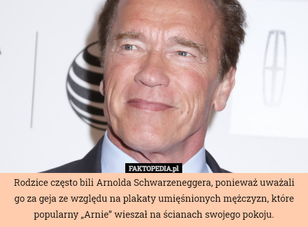 Rodzice często bili Arnolda Schwarzeneggera, ponieważ uważali
 go za geja ze względu na plakaty umięśnionych mężczyzn, które popularny „Arnie” wieszał na ścianach swojego pokoju. 