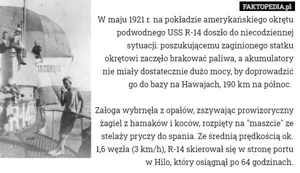 W maju 1921 r. na pokładzie amerykańskiego okrętu podwodnego USS R-14 doszło do niecodziennej sytuacji: poszukującemu zaginionego statku okrętowi zaczęło brakować paliwa, a akumulatory nie miały dostatecznie dużo mocy, by doprowadzić go do bazy na Hawajach, 190 km na północ. 

Załoga wybrnęła z opałów, zszywając prowizoryczny żagiel z hamaków i koców, rozpięty na "maszcie" ze stelaży pryczy do spania. Ze średnią prędkością ok. 1,6 węzła (3 km/h), R-14 skierował się w stronę portu w Hilo, który osiągnął po 64 godzinach. 