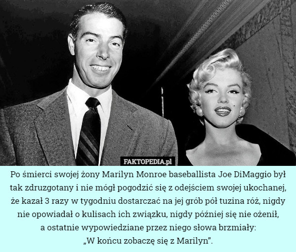 Po śmierci swojej żony Marilyn Monroe baseballista Joe DiMaggio był tak zdruzgotany i nie mógł pogodzić się z odejściem swojej ukochanej, że kazał 3 razy w tygodniu dostarczać na jej grób pół tuzina róż, nigdy nie opowiadał o kulisach ich związku, nigdy później się nie ożenił,
a ostatnie wypowiedziane przez niego słowa brzmiały:
„W końcu zobaczę się z Marilyn”. 