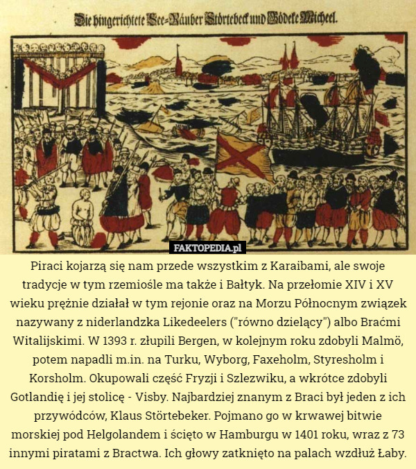 Piraci kojarzą się nam przede wszystkim z Karaibami, ale swoje tradycje w tym rzemiośle ma także i Bałtyk. Na przełomie XIV i XV wieku prężnie działał w tym rejonie oraz na Morzu Północnym związek nazywany z niderlandzka Likedeelers ("równo dzielący") albo Braćmi Witalijskimi. W 1393 r. złupili Bergen, w kolejnym roku zdobyli Malmö, potem napadli m.in. na Turku, Wyborg, Faxeholm, Styresholm i Korsholm. Okupowali część Fryzji i Szlezwiku, a wkrótce zdobyli Gotlandię i jej stolicę - Visby. Najbardziej znanym z Braci był jeden z ich przywódców, Klaus Störtebeker. Pojmano go w krwawej bitwie morskiej pod Helgolandem i ścięto w Hamburgu w 1401 roku, wraz z 73 innymi piratami z Bractwa. Ich głowy zatknięto na palach wzdłuż Łaby. 