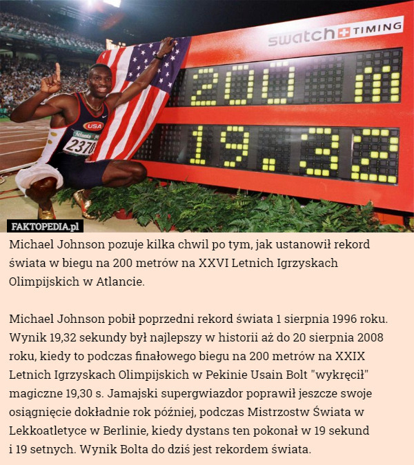 Michael Johnson pozuje kilka chwil po tym, jak ustanowił rekord świata w biegu na 200 metrów na XXVI Letnich Igrzyskach Olimpijskich w Atlancie.

Michael Johnson pobił poprzedni rekord świata 1 sierpnia 1996 roku. Wynik 19,32 sekundy był najlepszy w historii aż do 20 sierpnia 2008 roku, kiedy to podczas finałowego biegu na 200 metrów na XXIX Letnich Igrzyskach Olimpijskich w Pekinie Usain Bolt "wykręcił" magiczne 19,30 s. Jamajski supergwiazdor poprawił jeszcze swoje osiągnięcie dokładnie rok później, podczas Mistrzostw Świata w Lekkoatletyce w Berlinie, kiedy dystans ten pokonał w 19 sekund
 i 19 setnych. Wynik Bolta do dziś jest rekordem świata. 