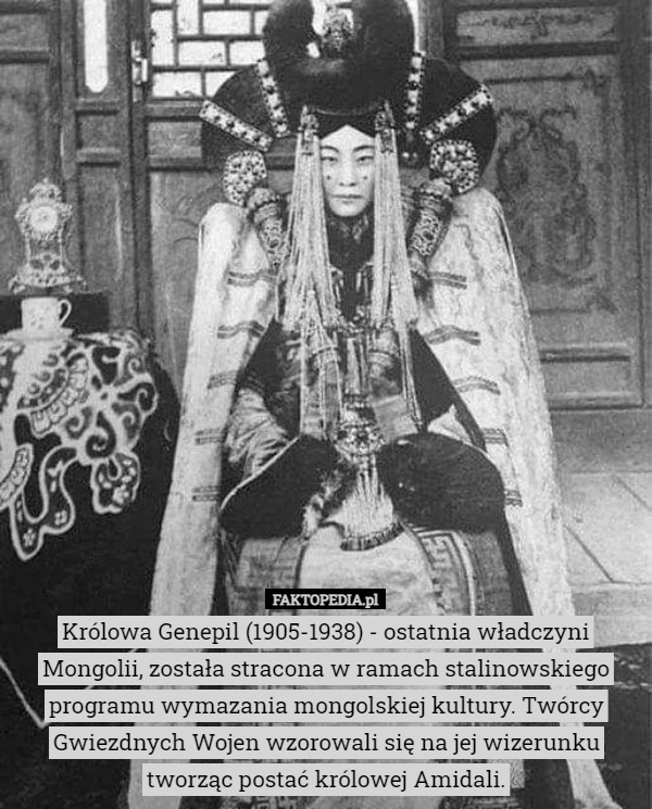 Królowa Genepil (1905-1938) - ostatnia władczyni Mongolii, została stracona w ramach stalinowskiego programu wymazania mongolskiej kultury. Twórcy Gwiezdnych Wojen wzorowali się na jej wizerunku tworząc postać królowej Amidali. 