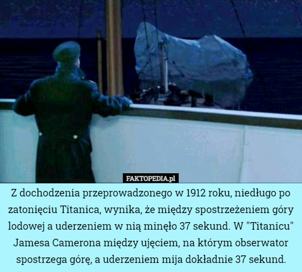 Z dochodzenia przeprowadzonego w 1912 roku, niedługo po zatonięciu Titanica, wynika, że między spostrzeżeniem góry lodowej a uderzeniem w nią minęło 37 sekund. W "Titanicu" Jamesa Camerona między ujęciem, na którym obserwator spostrzega górę, a uderzeniem mija dokładnie 37 sekund. 