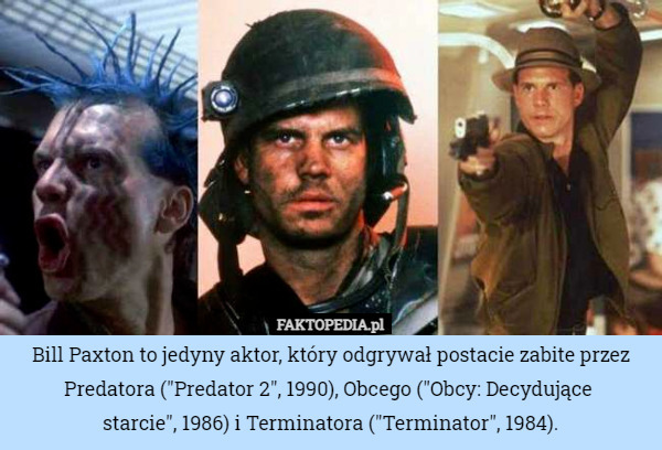 Bill Paxton to jedyny aktor, który odgrywał postacie zabite przez Predatora ("Predator 2", 1990), Obcego ("Obcy: Decydujące 
starcie", 1986) i Terminatora ("Terminator", 1984). 