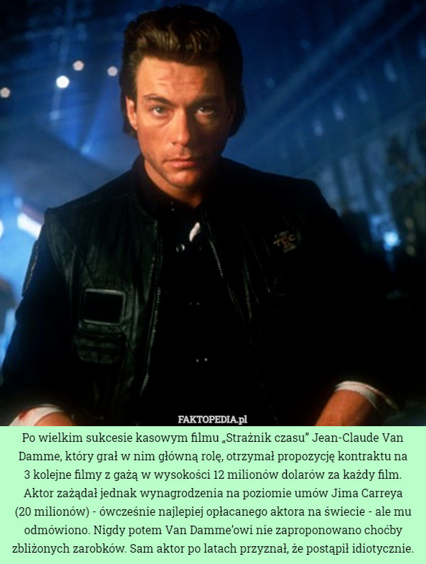 Po wielkim sukcesie kasowym filmu „Strażnik czasu” Jean-Claude Van Damme, który grał w nim główną rolę, otrzymał propozycję kontraktu na
3 kolejne filmy z gażą w wysokości 12 milionów dolarów za każdy film. Aktor zażądał jednak wynagrodzenia na poziomie umów Jima Carreya
(20 milionów) - ówcześnie najlepiej opłacanego aktora na świecie - ale mu odmówiono. Nigdy potem Van Damme’owi nie zaproponowano choćby zbliżonych zarobków. Sam aktor po latach przyznał, że postąpił idiotycznie. 