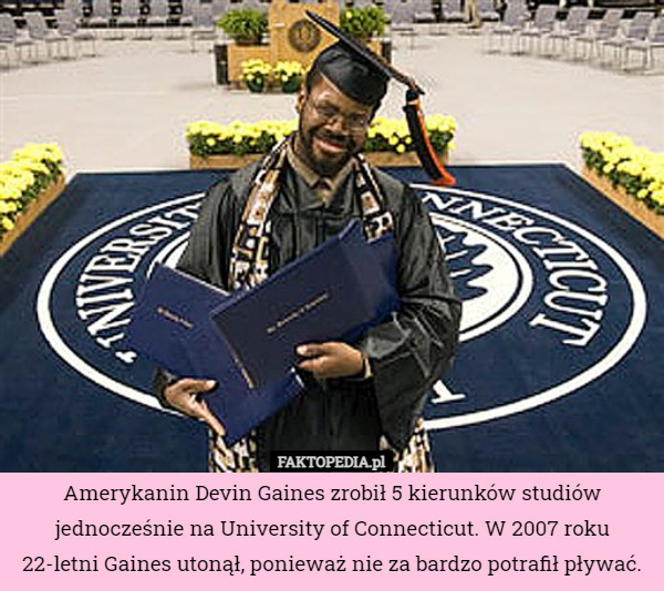 Amerykanin Devin Gaines zrobił 5 kierunków studiów jednocześnie na University of Connecticut. W 2007 roku 22-letni Gaines utonął, ponieważ nie za bardzo potrafił pływać. 