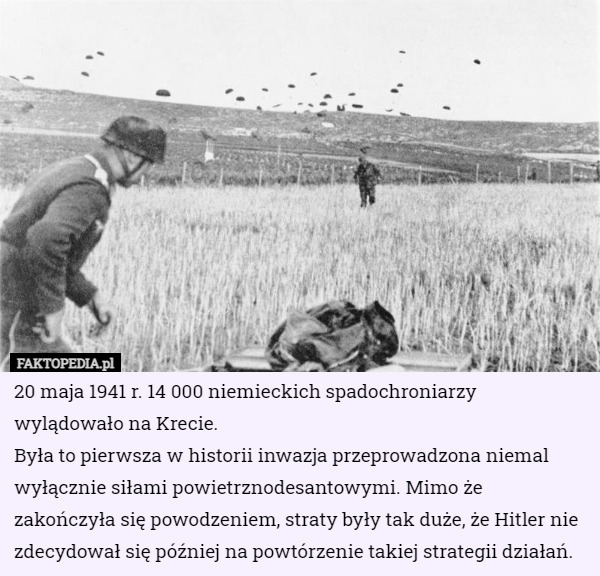 20 maja 1941 r. 14 000 niemieckich spadochroniarzy wylądowało na Krecie.
Była to pierwsza w historii inwazja przeprowadzona niemal wyłącznie siłami powietrznodesantowymi. Mimo że zakończyła się powodzeniem, straty były tak duże, że Hitler nie zdecydował się później na powtórzenie takiej strategii działań. 