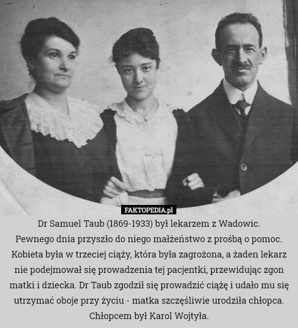 Dr Samuel Taub (1869-1933) był lekarzem z Wadowic.
Pewnego dnia przyszło do niego małżeństwo z prośbą o pomoc. Kobieta była w trzeciej ciąży, która była zagrożona, a żaden lekarz nie podejmował się prowadzenia tej pacjentki, przewidując zgon matki i dziecka. Dr Taub zgodził się prowadzić ciążę i udało mu się utrzymać oboje przy życiu - matka szczęśliwie urodziła chłopca. Chłopcem był Karol Wojtyła. 
