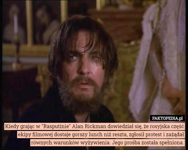 Kiedy grając w "Rasputinie" Alan Rickman dowiedział się, że rosyjska część ekipy filmowej dostaje gorszy lunch niż reszta, zgłosił protest i zażądał równych warunków wyżywienia. Jego prośba została spełniona. 