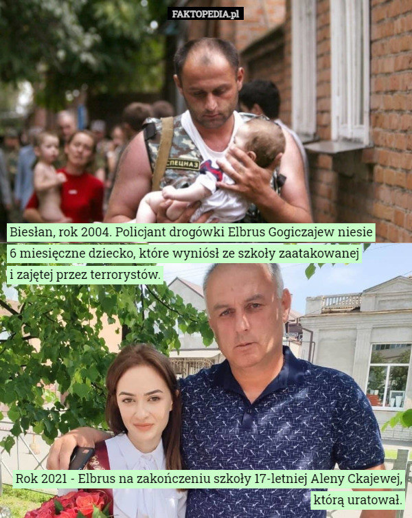 Biesłan, rok 2004. Policjant drogówki Elbrus Gogiczajew niesie
6 miesięczne dziecko, które wyniósł ze szkoły zaatakowanej
i zajętej przez terrorystów. Rok 2021 - Elbrus na zakończeniu szkoły 17-letniej Aleny Ckajewej, którą uratował. 