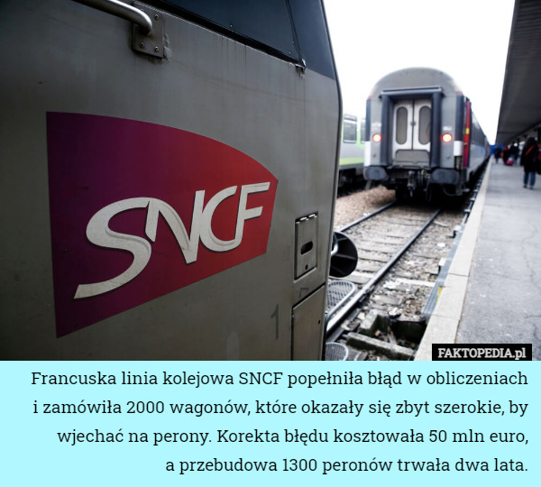 Francuska linia kolejowa SNCF popełniła błąd w obliczeniach
i zamówiła 2000 wagonów, które okazały się zbyt szerokie, by wjechać na perony. Korekta błędu kosztowała 50 mln euro,
a przebudowa 1300 peronów trwała dwa lata. 