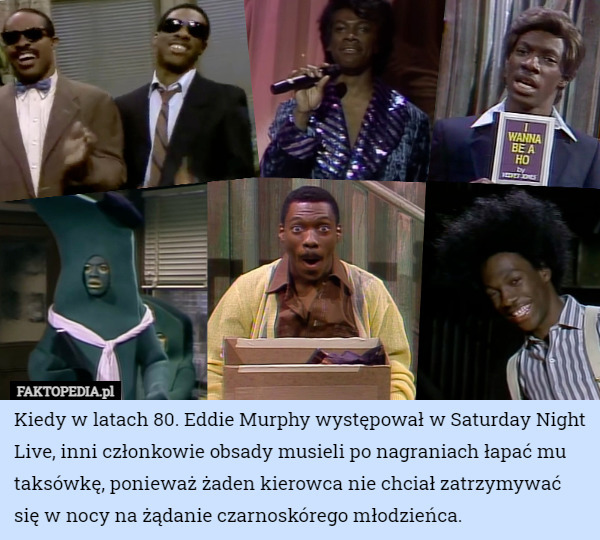 Kiedy w latach 80. Eddie Murphy występował w Saturday Night Live, inni członkowie obsady musieli po nagraniach łapać mu taksówkę, ponieważ żaden kierowca nie chciał zatrzymywać się w nocy na żądanie czarnoskórego młodzieńca. 