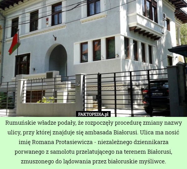 Rumuńskie władze podały, że rozpoczęły procedurę zmiany nazwy ulicy, przy której znajduje się ambasada Białorusi. Ulica ma nosić imię Romana Protasiewicza - niezależnego dziennikarza porwanego z samolotu przelatującego na terenem Białorusi, zmuszonego do lądowania przez białoruskie myśliwce. 