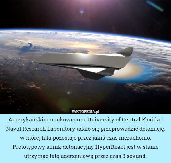 Amerykańskim naukowcom z University of Central Florida i Naval Research Laboratory udało się przeprowadzić detonację, w której fala pozostaje przez jakiś czas nieruchomo.
Prototypowy silnik detonacyjny HyperReact jest w stanie utrzymać falę uderzeniową przez czas 3 sekund. 