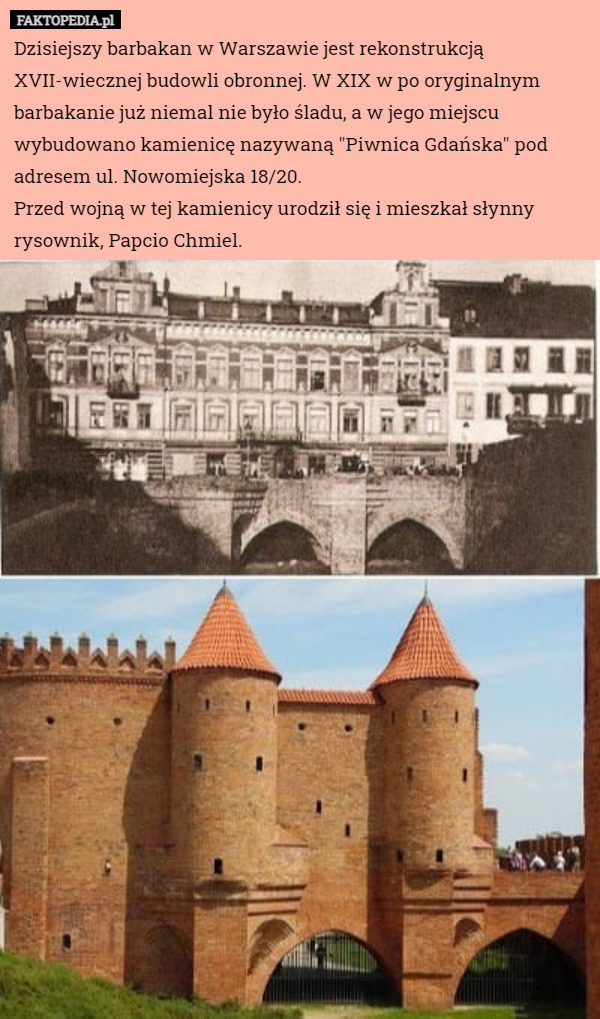 Dzisiejszy barbakan w Warszawie jest rekonstrukcją XVII-wiecznej budowli obronnej. W XIX w po oryginalnym barbakanie już niemal nie było śladu, a w jego miejscu wybudowano kamienicę nazywaną "Piwnica Gdańska" pod adresem ul. Nowomiejska 18/20.
Przed wojną w tej kamienicy urodził się i mieszkał słynny rysownik, Papcio Chmiel. 
