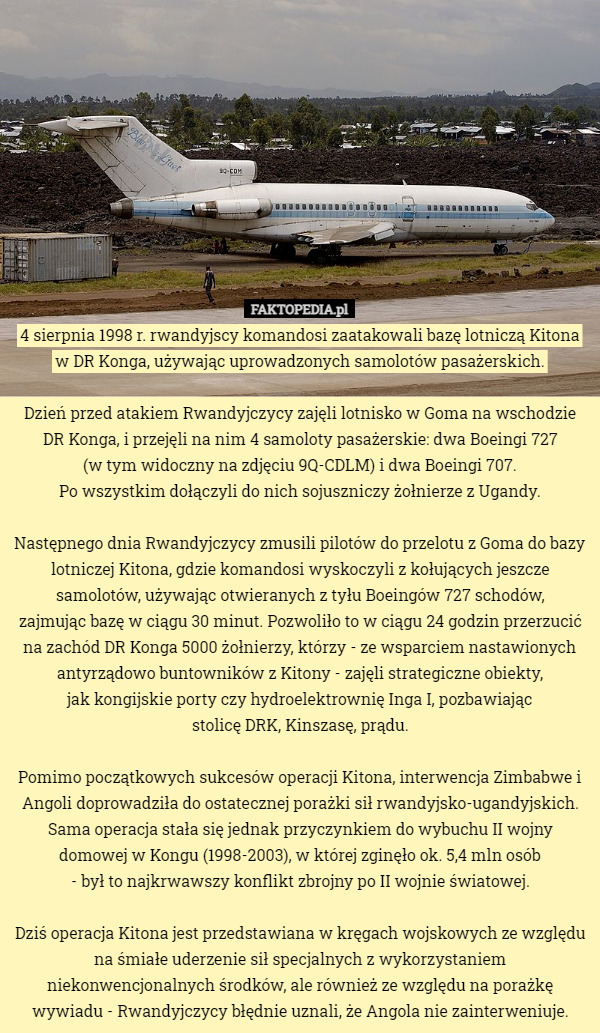 4 sierpnia 1998 r. rwandyjscy komandosi zaatakowali bazę lotniczą Kitona w DR Konga, używając uprowadzonych samolotów pasażerskich.

Dzień przed atakiem Rwandyjczycy zajęli lotnisko w Goma na wschodzie DR Konga, i przejęli na nim 4 samoloty pasażerskie: dwa Boeingi 727
 (w tym widoczny na zdjęciu 9Q-CDLM) i dwa Boeingi 707.
 Po wszystkim dołączyli do nich sojuszniczy żołnierze z Ugandy.

Następnego dnia Rwandyjczycy zmusili pilotów do przelotu z Goma do bazy lotniczej Kitona, gdzie komandosi wyskoczyli z kołujących jeszcze samolotów, używając otwieranych z tyłu Boeingów 727 schodów,
 zajmując bazę w ciągu 30 minut. Pozwoliło to w ciągu 24 godzin przerzucić na zachód DR Konga 5000 żołnierzy, którzy - ze wsparciem nastawionych antyrządowo buntowników z Kitony - zajęli strategiczne obiekty,
 jak kongijskie porty czy hydroelektrownię Inga I, pozbawiając
 stolicę DRK, Kinszasę, prądu.

Pomimo początkowych sukcesów operacji Kitona, interwencja Zimbabwe i Angoli doprowadziła do ostatecznej porażki sił rwandyjsko-ugandyjskich. Sama operacja stała się jednak przyczynkiem do wybuchu II wojny domowej w Kongu (1998-2003), w której zginęło ok. 5,4 mln osób
 - był to najkrwawszy konflikt zbrojny po II wojnie światowej.

Dziś operacja Kitona jest przedstawiana w kręgach wojskowych ze względu na śmiałe uderzenie sił specjalnych z wykorzystaniem niekonwencjonalnych środków, ale również ze względu na porażkę wywiadu - Rwandyjczycy błędnie uznali, że Angola nie zainterweniuje. 