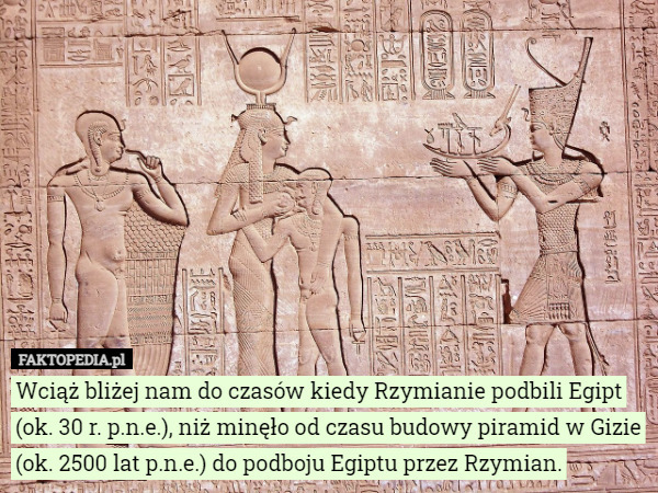 Wciąż bliżej nam do czasów kiedy Rzymianie podbili Egipt (ok. 30 r. p.n.e.), niż minęło od czasu budowy piramid w Gizie (ok. 2500 lat p.n.e.) do podboju Egiptu przez Rzymian. 