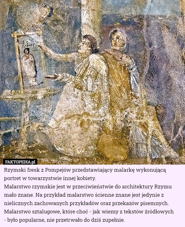 Rzymski fresk z Pompejów przedstawiający malarkę wykonującą portret w towarzystwie innej kobiety.
Malarstwo rzymskie jest w przeciwieństwie do architektury Rzymu mało znane. Na przykład malarstwo ścienne znane jest jedynie z nielicznych zachowanych przykładów oraz przekazów pisemnych. Malarstwo sztalugowe, które choć - jak wiemy z tekstów źródłowych
 - było popularne, nie przetrwało do dziś zupełnie. 