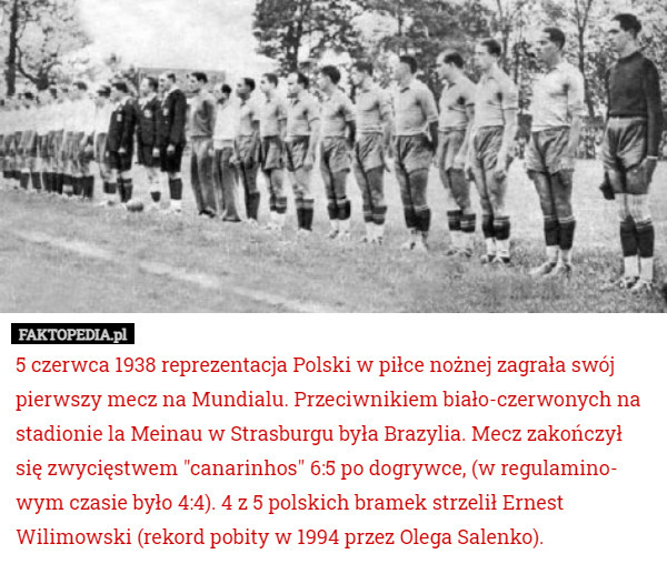 5 czerwca 1938 reprezentacja Polski w piłce nożnej zagrała swój pierwszy mecz na Mundialu. Przeciwnikiem biało-czerwonych na stadionie la Meinau w Strasburgu była Brazylia. Mecz zakończył się zwycięstwem "canarinhos" 6:5 po dogrywce, (w regulamino- wym czasie było 4:4). 4 z 5 polskich bramek strzelił Ernest Wilimowski (rekord pobity w 1994 przez Olega Salenko). 