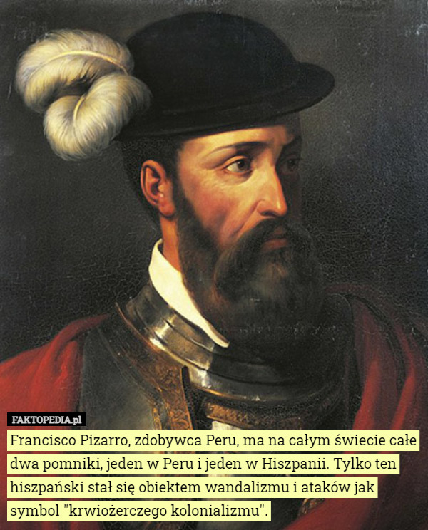 Francisco Pizarro, zdobywca Peru, ma na całym świecie całe dwa pomniki, jeden w Peru i jeden w Hiszpanii. Tylko ten hiszpański stał się obiektem wandalizmu i ataków jak symbol "krwiożerczego kolonializmu". 