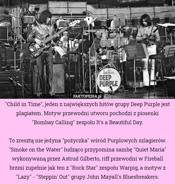 "Child in Time", jeden z największych hitów grupy Deep Purple jest plagiatem. Motyw przewodni utworu pochodzi z piosenki
 "Bombay Calling" zespołu It's a Beautiful Day.

To zresztą nie jedyna "pożyczka" wśród Purplowych szlagierów. "Smoke on the Water" łudząco przypomina sambę "Quiet Maria" wykonywaną przez Astrud Gilberto, riff przewodni w Fireball brzmi zupełnie jak ten z "Rock Star" zespołu Warpig, a motyw z "Lazy" - "Steppin' Out" grupy John Mayall's Bluesbreakers. 