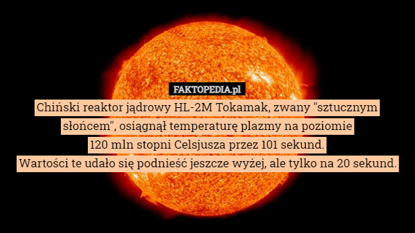 Chiński reaktor jądrowy HL-2M Tokamak, zwany "sztucznym słońcem", osiągnął temperaturę plazmy na poziomie
 120 mln stopni Celsjusza przez 101 sekund.
Wartości te udało się podnieść jeszcze wyżej, ale tylko na 20 sekund. 