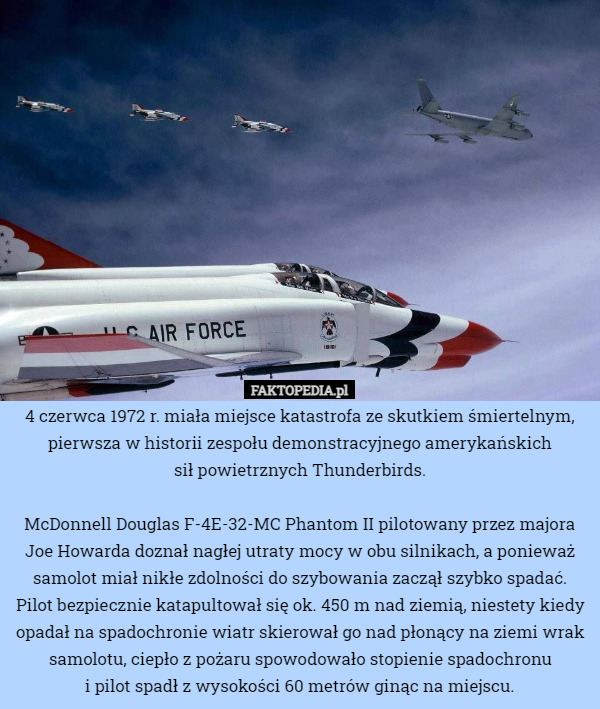 4 czerwca 1972 r. miała miejsce katastrofa ze skutkiem śmiertelnym, pierwsza w historii zespołu demonstracyjnego amerykańskich
 sił powietrznych Thunderbirds.

McDonnell Douglas F-4E-32-MC Phantom II pilotowany przez majora Joe Howarda doznał nagłej utraty mocy w obu silnikach, a ponieważ samolot miał nikłe zdolności do szybowania zaczął szybko spadać.
Pilot bezpiecznie katapultował się ok. 450 m nad ziemią, niestety kiedy opadał na spadochronie wiatr skierował go nad płonący na ziemi wrak samolotu, ciepło z pożaru spowodowało stopienie spadochronu
 i pilot spadł z wysokości 60 metrów ginąc na miejscu. 