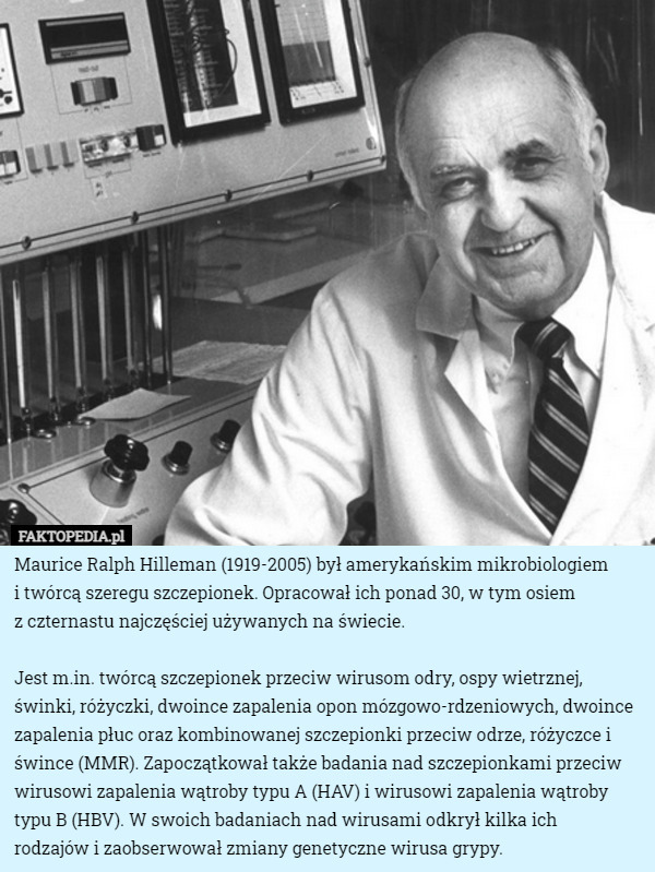 Maurice Ralph Hilleman (1919-2005) był amerykańskim mikrobiologiem
 i twórcą szeregu szczepionek. Opracował ich ponad 30, w tym osiem
 z czternastu najczęściej używanych na świecie.

 Jest m.in. twórcą szczepionek przeciw wirusom odry, ospy wietrznej, świnki, różyczki, dwoince zapalenia opon mózgowo-rdzeniowych, dwoince zapalenia płuc oraz kombinowanej szczepionki przeciw odrze, różyczce i śwince (MMR). Zapoczątkował także badania nad szczepionkami przeciw wirusowi zapalenia wątroby typu A (HAV) i wirusowi zapalenia wątroby typu B (HBV). W swoich badaniach nad wirusami odkrył kilka ich
 rodzajów i zaobserwował zmiany genetyczne wirusa grypy. 