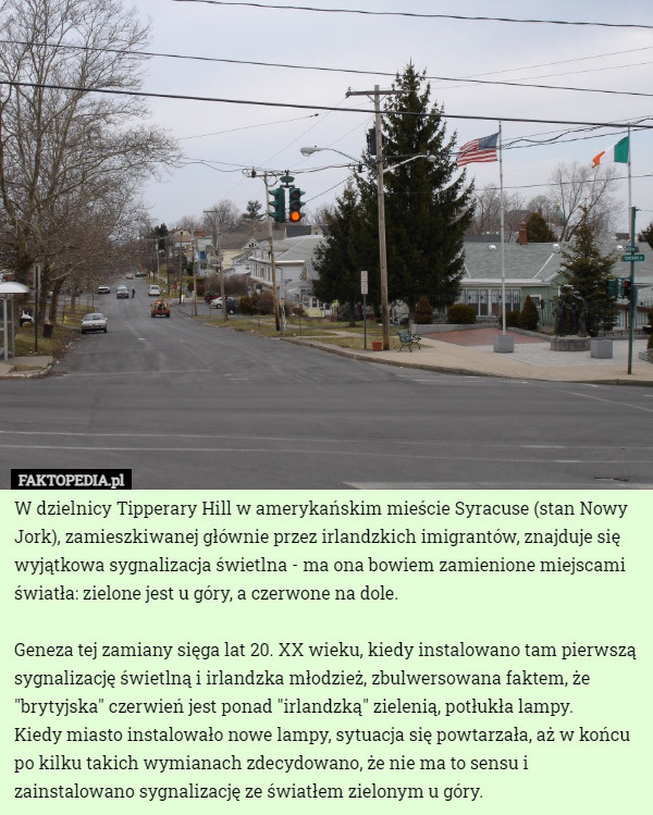 W dzielnicy Tipperary Hill w amerykańskim mieście Syracuse (stan Nowy Jork), zamieszkiwanej głównie przez irlandzkich imigrantów, znajduje się wyjątkowa sygnalizacja świetlna - ma ona bowiem zamienione miejscami światła: zielone jest u góry, a czerwone na dole.

 Geneza tej zamiany sięga lat 20. XX wieku, kiedy instalowano tam pierwszą sygnalizację świetlną i irlandzka młodzież, zbulwersowana faktem, że "brytyjska" czerwień jest ponad "irlandzką" zielenią, potłukła lampy.
 Kiedy miasto instalowało nowe lampy, sytuacja się powtarzała, aż w końcu po kilku takich wymianach zdecydowano, że nie ma to sensu i zainstalowano sygnalizację ze światłem zielonym u góry. 