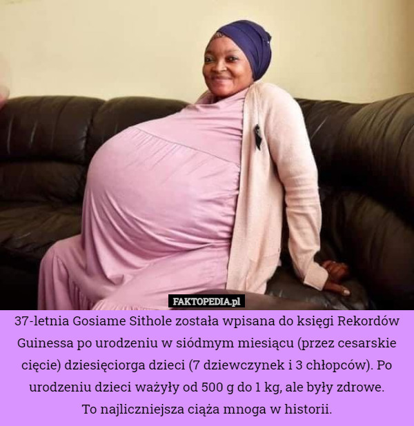 37-letnia Gosiame Sithole została wpisana do księgi Rekordów Guinessa po urodzeniu w siódmym miesiącu (przez cesarskie cięcie) dziesięciorga dzieci (7 dziewczynek i 3 chłopców). Po urodzeniu dzieci ważyły ​​od 500 g do 1 kg, ale były zdrowe.
To najliczniejsza ciąża mnoga w historii. 