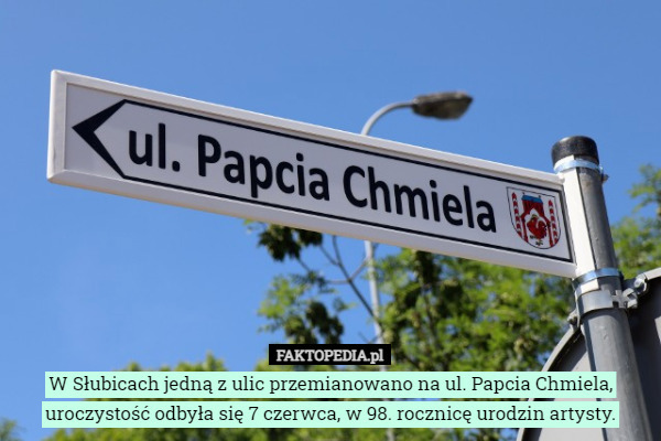 W Słubicach jedną z ulic przemianowano na ul. Papcia Chmiela, uroczystość odbyła się 7 czerwca, w 98. rocznicę urodzin artysty. 
