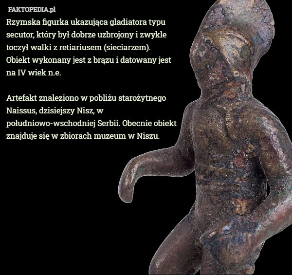 Rzymska figurka ukazująca gladiatora typu secutor, który był dobrze uzbrojony i zwykle toczył walki z retiariusem (sieciarzem).
 Obiekt wykonany jest z brązu i datowany jest
 na IV wiek n.e.

Artefakt znaleziono w pobliżu starożytnego Naissus, dzisiejszy Nisz, w południowo-wschodniej Serbii. Obecnie obiekt znajduje się w zbiorach muzeum w Niszu. 