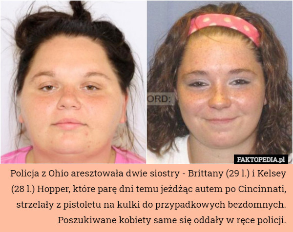 Policja z Ohio aresztowała dwie siostry - Brittany (29 l.) i Kelsey (28 l.) Hopper, które parę dni temu jeżdżąc autem po Cincinnati, strzelały z pistoletu na kulki do przypadkowych bezdomnych. Poszukiwane kobiety same się oddały w ręce policji. 