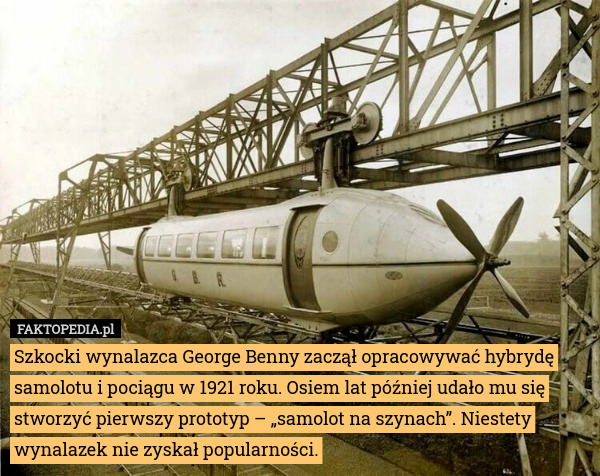 Szkocki wynalazca George Benny zaczął opracowywać hybrydę samolotu i pociągu w 1921 roku. Osiem lat później udało mu się stworzyć pierwszy prototyp – „samolot na szynach”. Niestety wynalazek nie zyskał popularności. 
