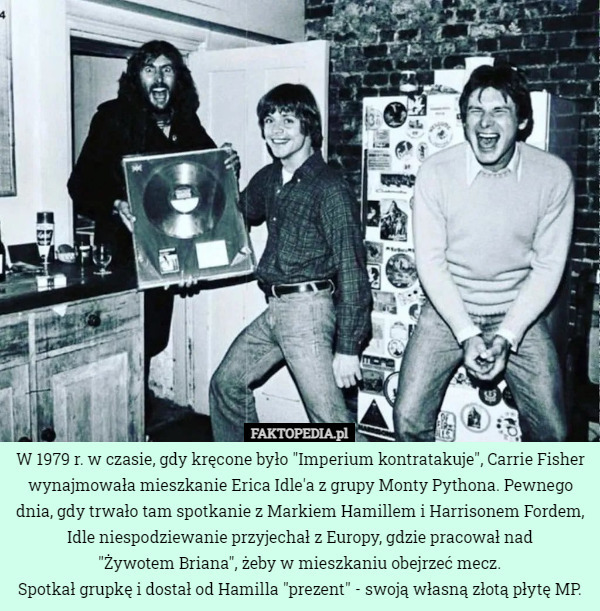 W 1979 r. w czasie, gdy kręcone było "Imperium kontratakuje", Carrie Fisher wynajmowała mieszkanie Erica Idle'a z grupy Monty Pythona. Pewnego dnia, gdy trwało tam spotkanie z Markiem Hamillem i Harrisonem Fordem, Idle niespodziewanie przyjechał z Europy, gdzie pracował nad
 "Żywotem Briana", żeby w mieszkaniu obejrzeć mecz.
Spotkał grupkę i dostał od Hamilla "prezent" - swoją własną złotą płytę MP. 
