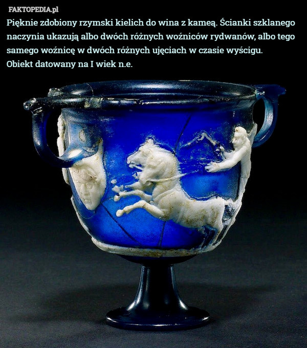 Pięknie zdobiony rzymski kielich do wina z kameą. Ścianki szklanego naczynia ukazują albo dwóch różnych woźniców rydwanów, albo tego samego woźnicę w dwóch różnych ujęciach w czasie wyścigu.
 Obiekt datowany na I wiek n.e. 