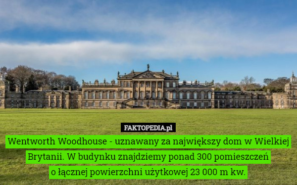 Wentworth Woodhouse - uznawany za największy dom w Wielkiej Brytanii. W budynku znajdziemy ponad 300 pomieszczeń
 o łącznej powierzchni użytkowej 23 000 m kw. 