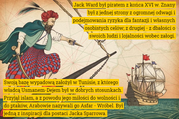 Jack Ward był piratem z końca XVI w. Znany był z jednej strony z ogromnej odwagi i podejmowania ryzyka dla fantazji i własnych osobistych celów; z drugiej - z dbałości o swoich ludzi i lojalności wobec załogi. Swoją bazę wypadową założył w Tunisie, z którego władcą Usmanem-Dejem był w dobrych stosunkach. Przyjął islam, a z powodu jego miłości do wolności i do ptaków, Arabowie nazywali go Asfar - Wróbel. Był jedną z inspiracji dla postaci Jacka Sparrowa. 