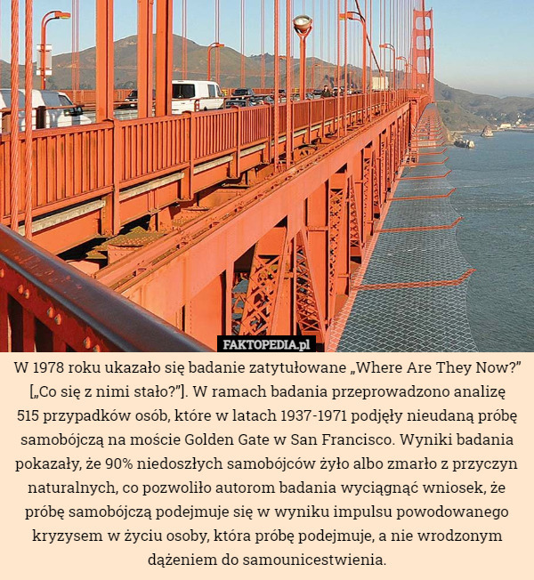 W 1978 roku ukazało się badanie zatytułowane „Where Are They Now?” [„Co się z nimi stało?”]. W ramach badania przeprowadzono analizę
 515 przypadków osób, które w latach 1937-1971 podjęły nieudaną próbę samobójczą na moście Golden Gate w San Francisco. Wyniki badania pokazały, że 90% niedoszłych samobójców żyło albo zmarło z przyczyn naturalnych, co pozwoliło autorom badania wyciągnąć wniosek, że próbę samobójczą podejmuje się w wyniku impulsu powodowanego kryzysem w życiu osoby, która próbę podejmuje, a nie wrodzonym dążeniem do samounicestwienia. 