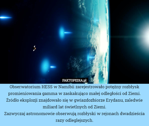Obserwatorium HESS w Namibii zarejestrowało potężny rozbłysk promieniowania gamma w zaskakująco małej odległości od Ziemi.
Źródło eksplozji znajdowało się w gwiazdozbiorze Erydanu, zaledwie miliard lat świetlnych od Ziemi.
Zazwyczaj astronomowie obserwują rozbłyski w rejonach dwadzieścia razy odleglejszych. 