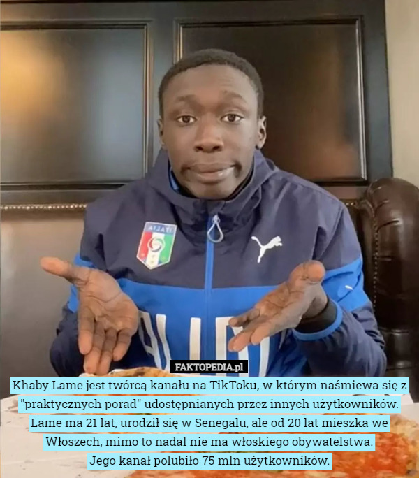 Khaby Lame jest twórcą kanału na TikToku, w którym naśmiewa się z "praktycznych porad" udostępnianych przez innych użytkowników. Lame ma 21 lat, urodził się w Senegalu, ale od 20 lat mieszka we Włoszech, mimo to nadal nie ma włoskiego obywatelstwa.
Jego kanał polubiło 75 mln użytkowników. 