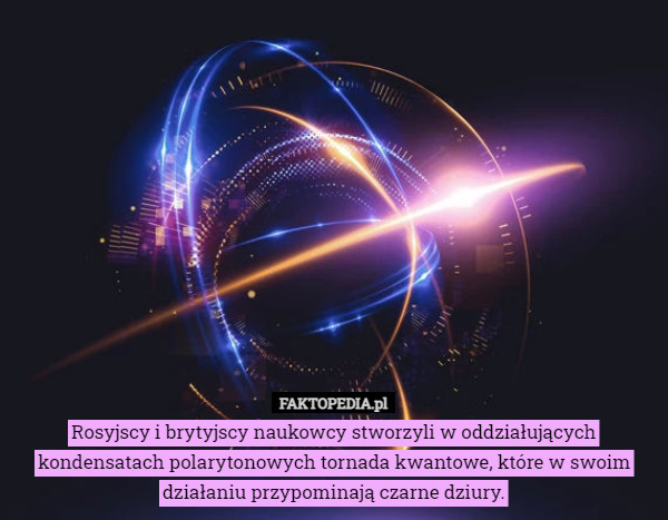 Rosyjscy i brytyjscy naukowcy stworzyli w oddziałujących kondensatach polarytonowych tornada kwantowe, które w swoim działaniu przypominają czarne dziury. 