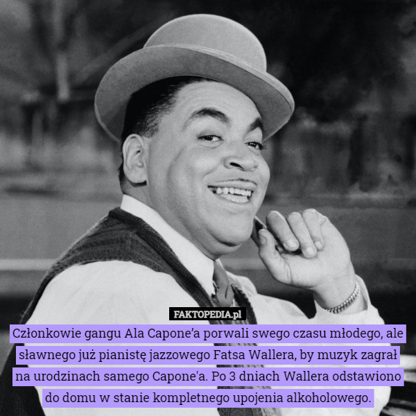 Członkowie gangu Ala Capone’a porwali swego czasu młodego, ale sławnego już pianistę jazzowego Fatsa Wallera, by muzyk zagrał na urodzinach samego Capone'a. Po 3 dniach Wallera odstawiono do domu w stanie kompletnego upojenia alkoholowego. 