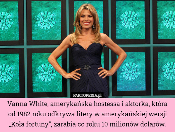 Vanna White, amerykańska hostessa i aktorka, która od 1982 roku odkrywa litery w amerykańskiej wersji „Koła fortuny”, zarabia co roku 10 milionów dolarów. 