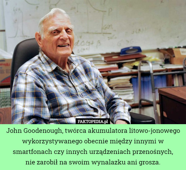 John Goodenough, twórca akumulatora litowo-jonowego wykorzystywanego obecnie między innymi w smartfonach czy innych urządzeniach przenośnych,
 nie zarobił na swoim wynalazku ani grosza. 