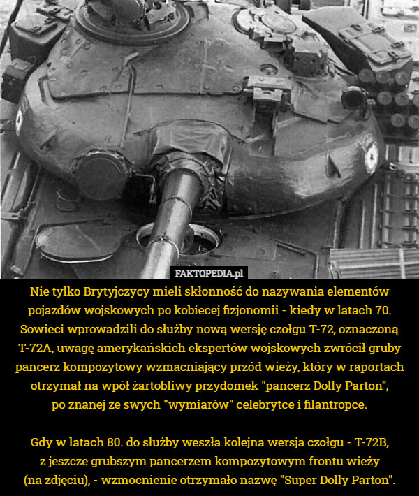 Nie tylko Brytyjczycy mieli skłonność do nazywania elementów pojazdów wojskowych po kobiecej fizjonomii - kiedy w latach 70. Sowieci wprowadzili do służby nową wersję czołgu T-72, oznaczoną T-72A, uwagę amerykańskich ekspertów wojskowych zwrócił gruby pancerz kompozytowy wzmacniający przód wieży, który w raportach otrzymał na wpół żartobliwy przydomek "pancerz Dolly Parton",
 po znanej ze swych "wymiarów" celebrytce i filantropce.

Gdy w latach 80. do służby weszła kolejna wersja czołgu - T-72B,
 z jeszcze grubszym pancerzem kompozytowym frontu wieży
 (na zdjęciu), - wzmocnienie otrzymało nazwę "Super Dolly Parton". 